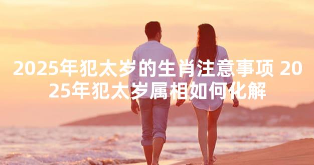 2025年犯太岁的生肖注意事项 2025年犯太岁属相如何化